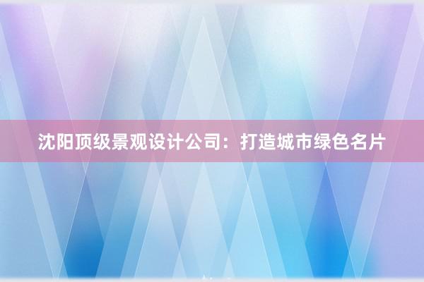 沈阳顶级景观设计公司：打造城市绿色名片