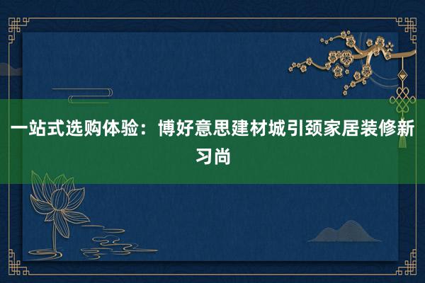 一站式选购体验：博好意思建材城引颈家居装修新习尚